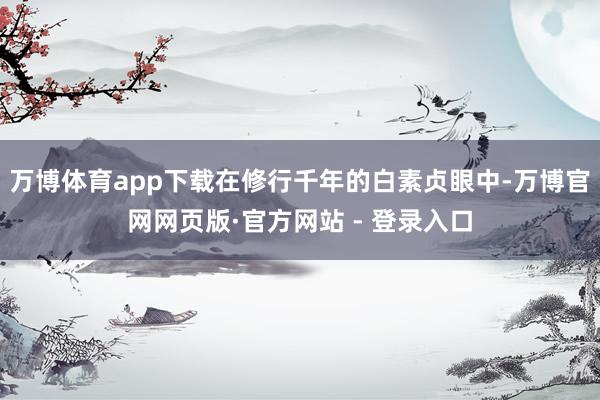 万博体育app下载在修行千年的白素贞眼中-万博官网网页版·官方网站 - 登录入口