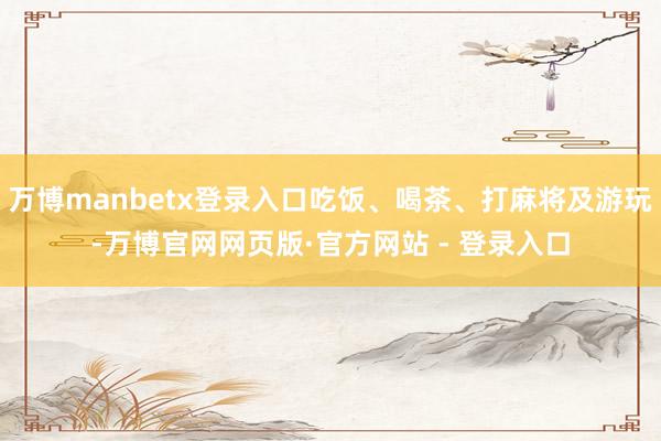 万博manbetx登录入口吃饭、喝茶、打麻将及游玩-万博官网网页版·官方网站 - 登录入口